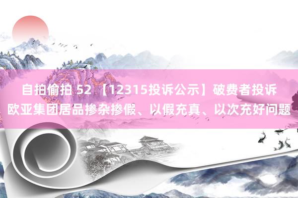 自拍偷拍 52 【12315投诉公示】破费者投诉欧亚集团居品掺杂掺假、以假充真、以次充好问题