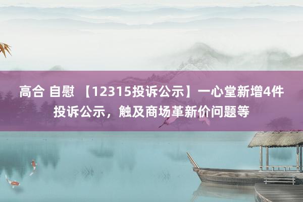 高合 自慰 【12315投诉公示】一心堂新增4件投诉公示，触及商场革新价问题等