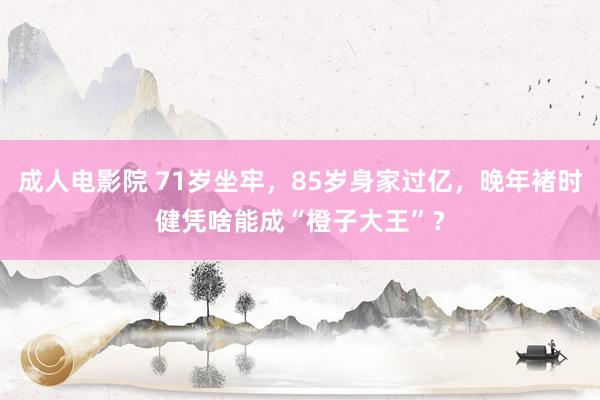 成人电影院 71岁坐牢，85岁身家过亿，晚年褚时健凭啥能成“橙子大王”？