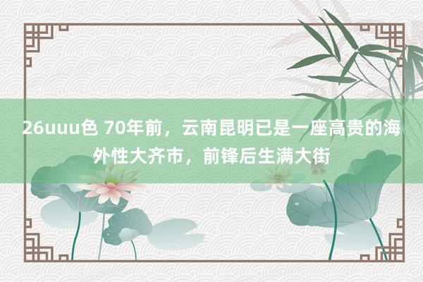 26uuu色 70年前，云南昆明已是一座高贵的海外性大齐市，前锋后生满大街