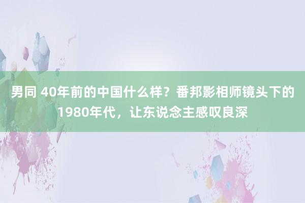 男同 40年前的中国什么样？番邦影相师镜头下的1980年代，让东说念主感叹良深