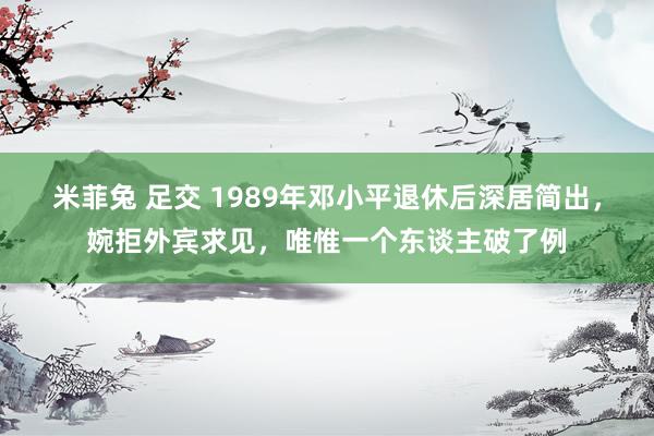 米菲兔 足交 1989年邓小平退休后深居简出，婉拒外宾求见，唯惟一个东谈主破了例