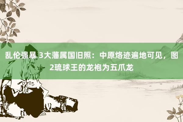 乱伦强暴 3大藩属国旧照：中原烙迹遍地可见，图2琉球王的龙袍为五爪龙