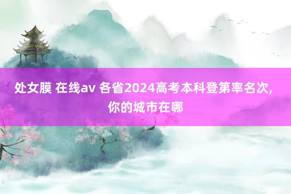 处女膜 在线av 各省2024高考本科登第率名次， 你的城市在哪