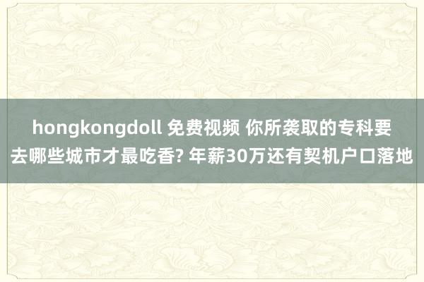 hongkongdoll 免费视频 你所袭取的专科要去哪些城市才最吃香? 年薪30万还有契机户口落地