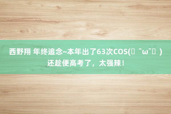 西野翔 年终追念~本年出了63次COS(๑¯ω¯๑)还趁便高考了，太强辣！