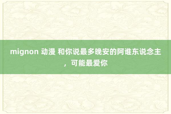 mignon 动漫 和你说最多晚安的阿谁东说念主，可能最爱你