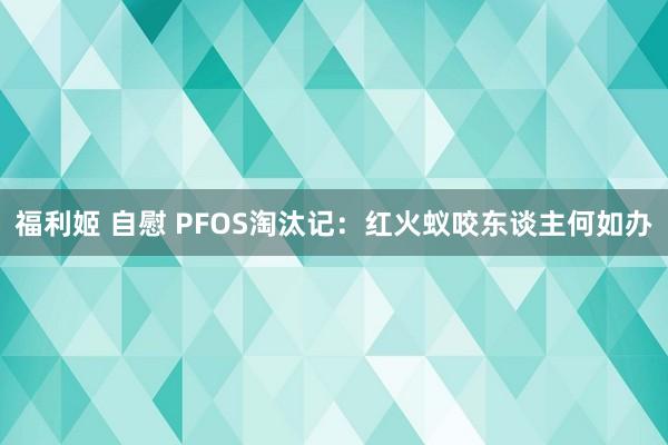 福利姬 自慰 PFOS淘汰记：红火蚁咬东谈主何如办