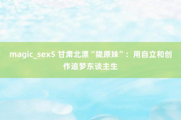 magic_sex5 甘肃北漂“陇原妹”：用自立和创作追梦东谈主生