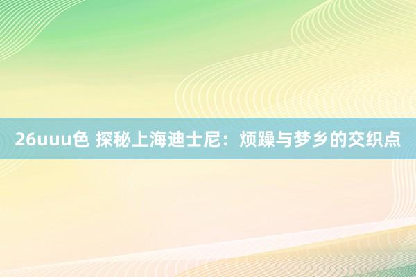 26uuu色 探秘上海迪士尼：烦躁与梦乡的交织点