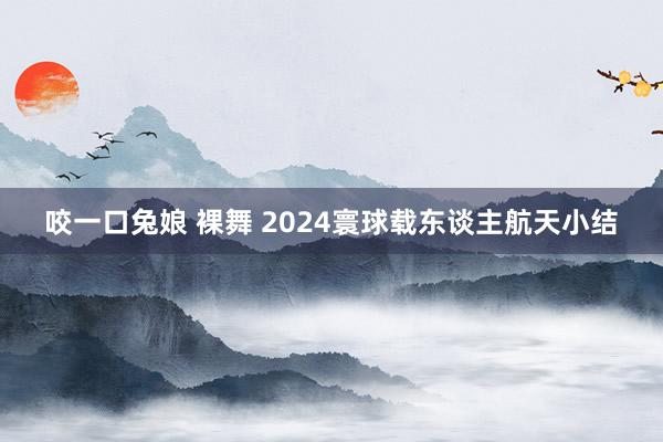 咬一口兔娘 裸舞 2024寰球载东谈主航天小结