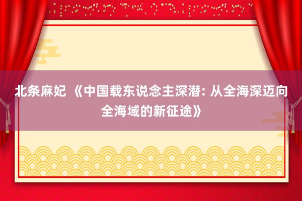 北条麻妃 《中国载东说念主深潜: 从全海深迈向全海域的新征途》