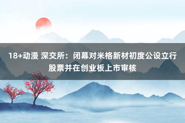 18+动漫 深交所：闭幕对米格新材初度公设立行股票并在创业板上市审核