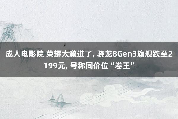 成人电影院 荣耀太激进了， 骁龙8Gen3旗舰跌至2199元， 号称同价位“卷王”