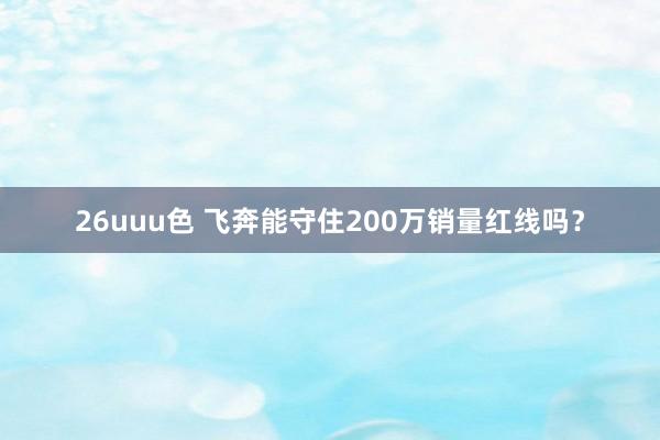 26uuu色 飞奔能守住200万销量红线吗？