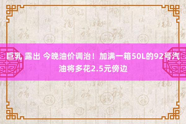 巨乳 露出 今晚油价调治！加满一箱50L的92号汽油将多花2.5元傍边