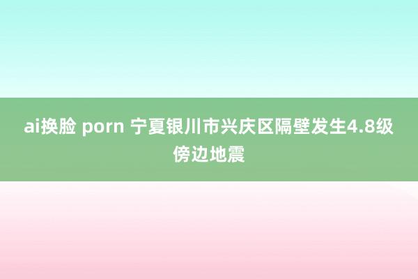 ai换脸 porn 宁夏银川市兴庆区隔壁发生4.8级傍边地震