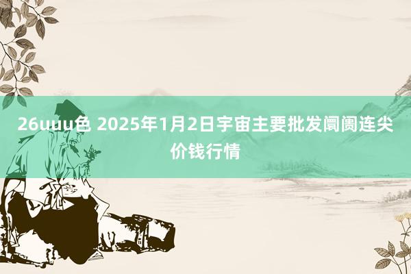 26uuu色 2025年1月2日宇宙主要批发阛阓连尖价钱行情