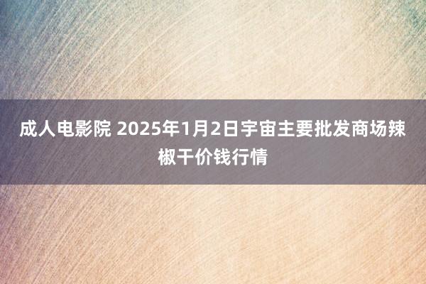 成人电影院 2025年1月2日宇宙主要批发商场辣椒干价钱行情