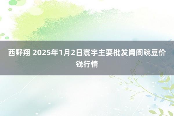 西野翔 2025年1月2日寰宇主要批发阛阓豌豆价钱行情