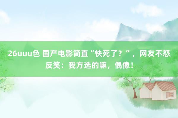 26uuu色 国产电影简直“快死了？”，网友不怒反笑：我方选的嘛，偶像！