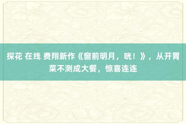 探花 在线 费翔新作《窗前明月，咣！》，从开胃菜不测成大餐，惊喜连连