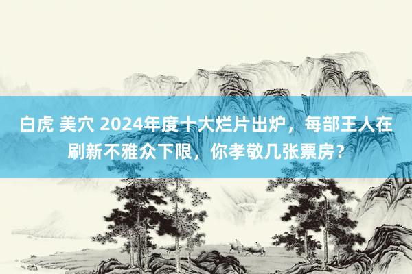 白虎 美穴 2024年度十大烂片出炉，每部王人在刷新不雅众下限，你孝敬几张票房？