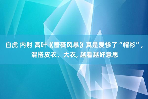 白虎 内射 高叶《蔷薇风暴》真是爱惨了“帽衫”， 混搭皮衣、大衣， 越看越好意思