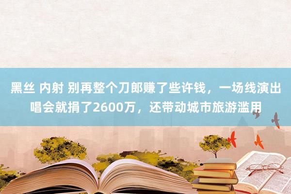 黑丝 内射 别再整个刀郎赚了些许钱，一场线演出唱会就捐了2600万，还带动城市旅游滥用