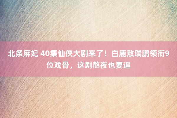 北条麻妃 40集仙侠大剧来了！白鹿敖瑞鹏领衔9位戏骨，这剧熬夜也要追