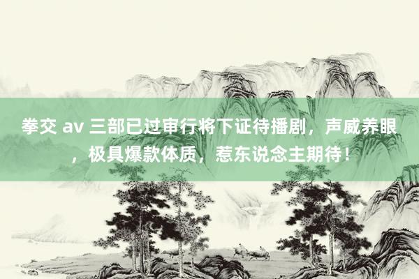 拳交 av 三部已过审行将下证待播剧，声威养眼，极具爆款体质，惹东说念主期待！