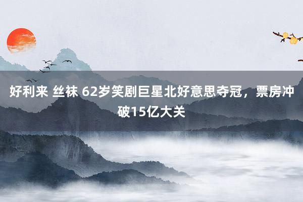 好利来 丝袜 62岁笑剧巨星北好意思夺冠，票房冲破15亿大关