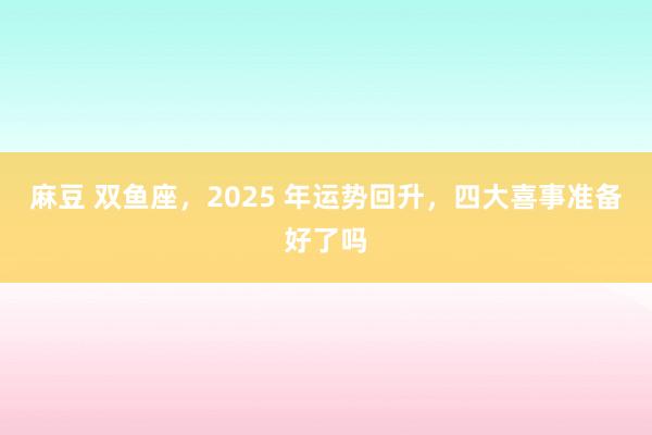 麻豆 双鱼座，2025 年运势回升，四大喜事准备好了吗