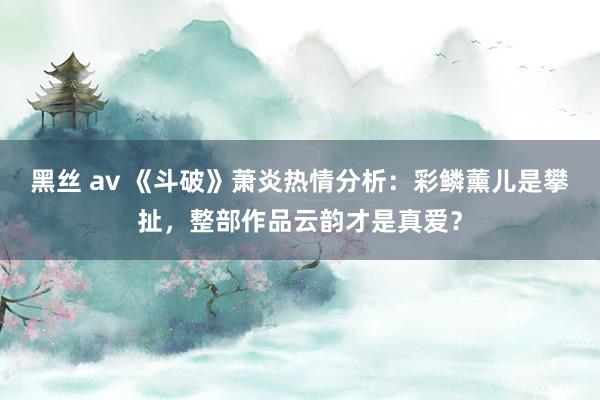 黑丝 av 《斗破》萧炎热情分析：彩鳞薰儿是攀扯，整部作品云韵才是真爱？