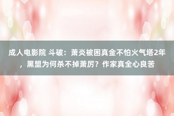 成人电影院 斗破：萧炎被困真金不怕火气塔2年，黑盟为何杀不掉萧厉？作家真全心良苦