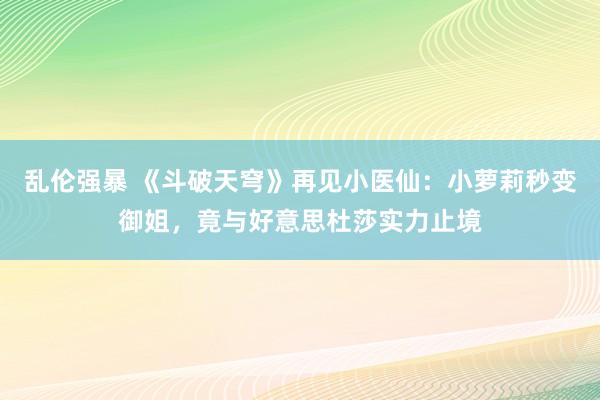 乱伦强暴 《斗破天穹》再见小医仙：小萝莉秒变御姐，竟与好意思杜莎实力止境