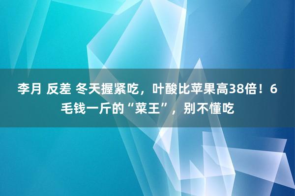 李月 反差 冬天握紧吃，叶酸比苹果高38倍！6毛钱一斤的“菜王”，别不懂吃