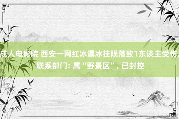 成人电影院 西安一网红冰瀑冰挂陨落致1东谈主受伤， 联系部门: 属“野景区”， 已封控