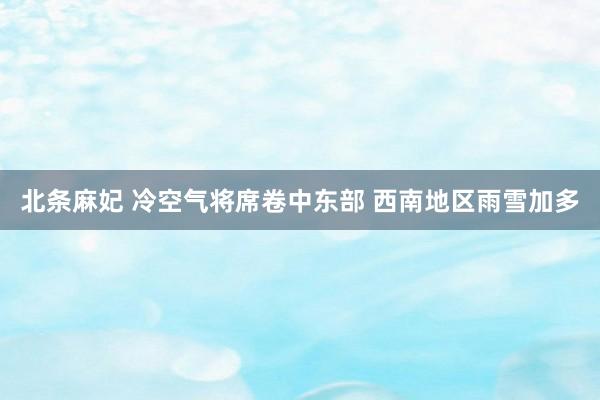 北条麻妃 冷空气将席卷中东部 西南地区雨雪加多