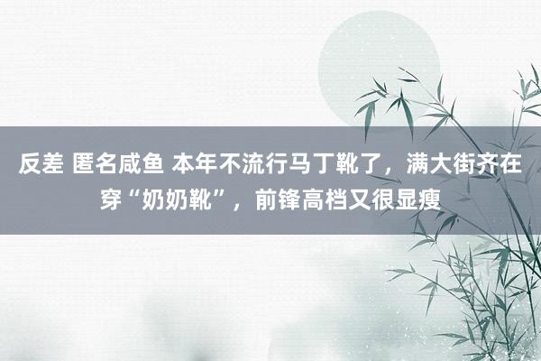 反差 匿名咸鱼 本年不流行马丁靴了，满大街齐在穿“奶奶靴”，前锋高档又很显瘦