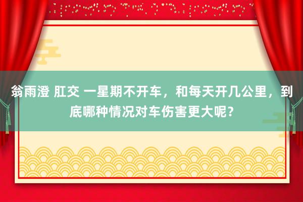 翁雨澄 肛交 一星期不开车，和每天开几公里，到底哪种情况对车伤害更大呢？