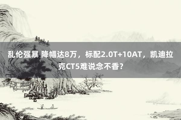 乱伦强暴 降幅达8万，标配2.0T+10AT，凯迪拉克CT5难说念不香？