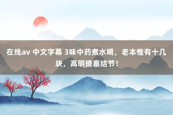 在线av 中文字幕 3味中药煮水喝，老本惟有十几块，高明搪塞结节！