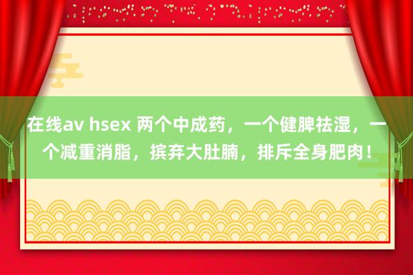 在线av hsex 两个中成药，一个健脾祛湿，一个减重消脂，摈弃大肚腩，排斥全身肥肉！