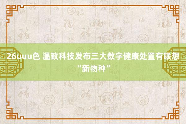 26uuu色 温致科技发布三大数字健康处置有联想“新物种”