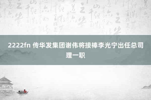 2222fn 传华发集团谢伟将接棒李光宁出任总司理一职