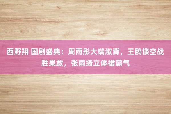 西野翔 国剧盛典：周雨彤大端淑背，王鸥镂空战胜果敢，张雨绮立体裙霸气