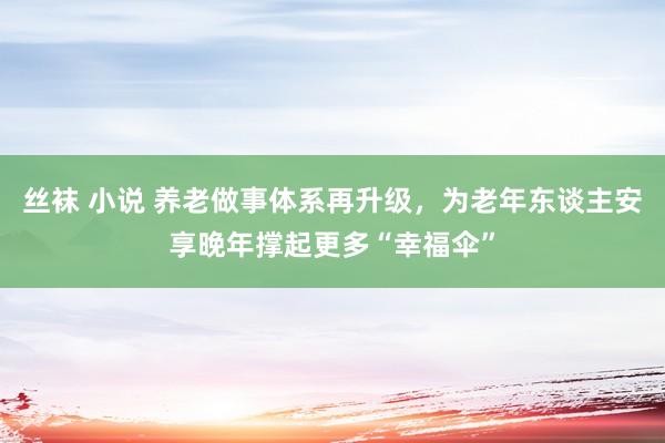 丝袜 小说 养老做事体系再升级，为老年东谈主安享晚年撑起更多“幸福伞”