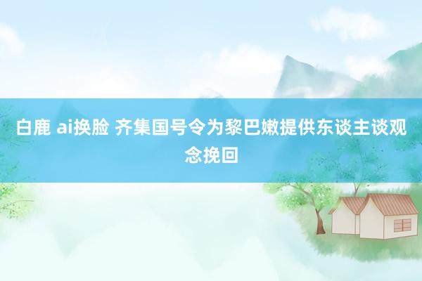 白鹿 ai换脸 齐集国号令为黎巴嫩提供东谈主谈观念挽回