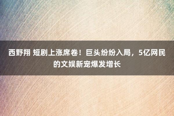 西野翔 短剧上涨席卷！巨头纷纷入局，5亿网民的文娱新宠爆发增长